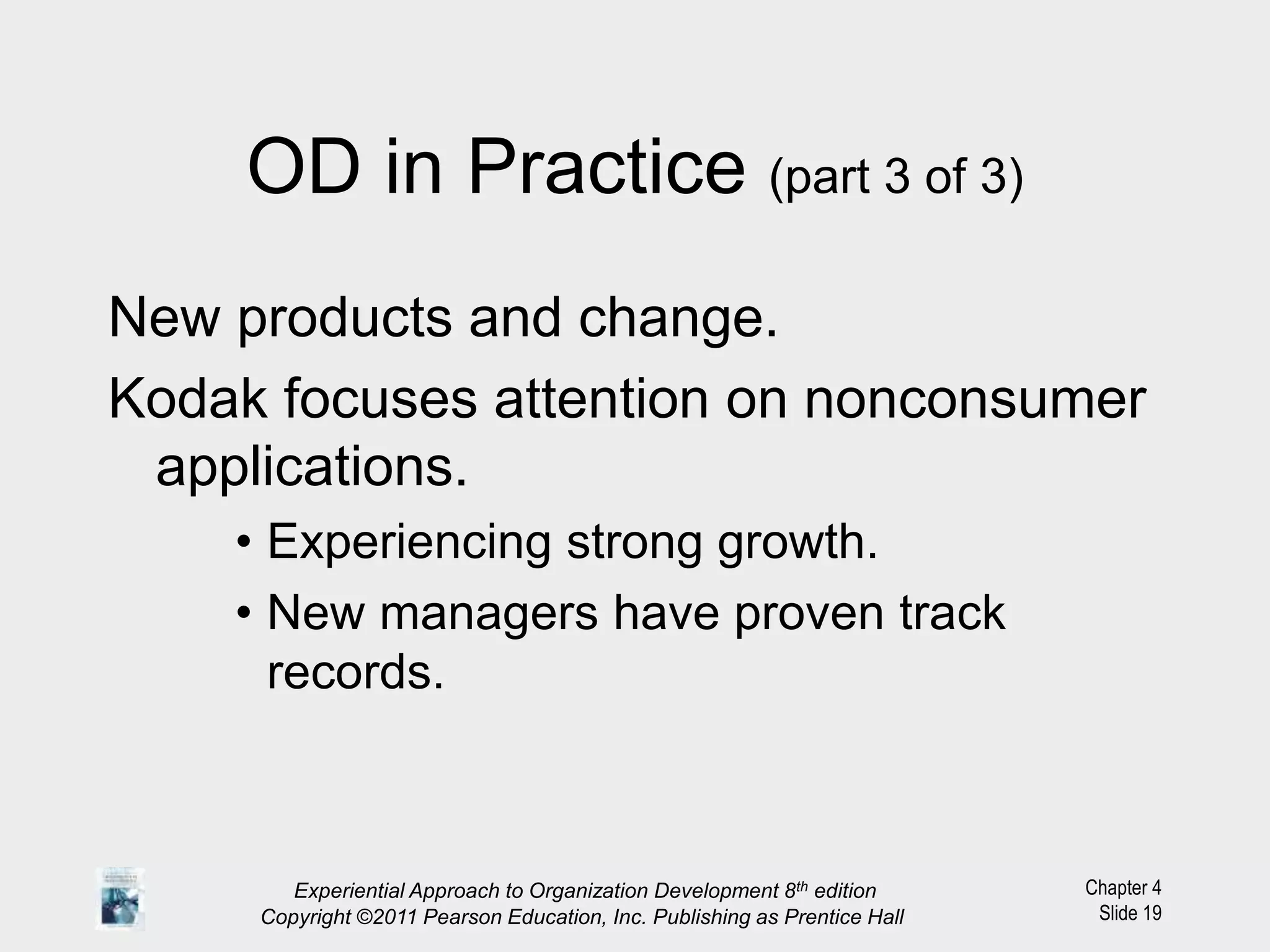 Chapter 4
Slide 19
OD in Practice (part 3 of 3)
New products and change.
Kodak focuses attention on nonconsumer
applications.
• Experiencing strong growth.
• New managers have proven track
records.
Experiential Approach to Organization Development 8th edition
Copyright ©2011 Pearson Education, Inc. Publishing as Prentice Hall
 