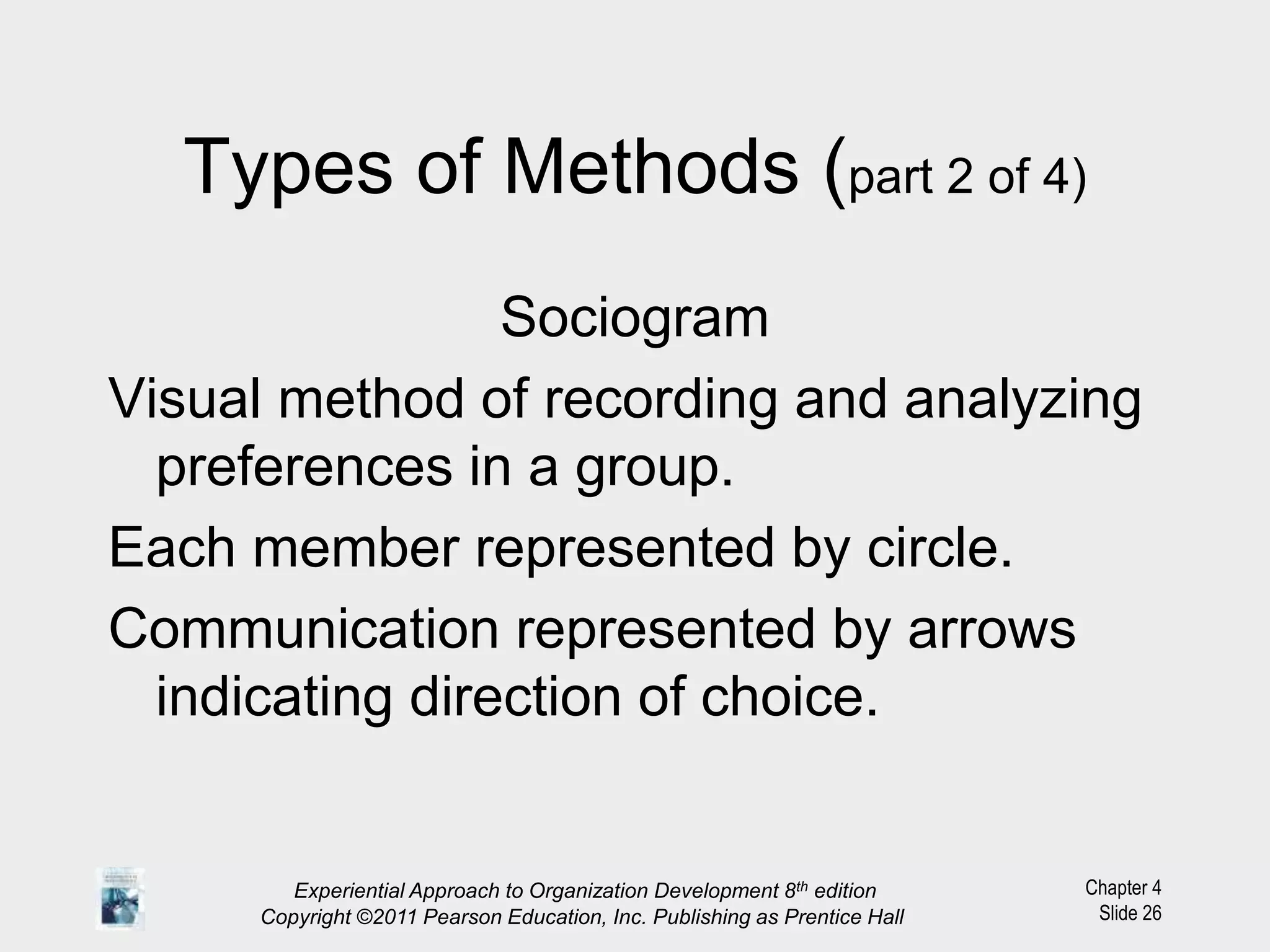 Chapter 4
Slide 26
Types of Methods (part 2 of 4)
Sociogram
Visual method of recording and analyzing
preferences in a group.
Each member represented by circle.
Communication represented by arrows
indicating direction of choice.
Experiential Approach to Organization Development 8th edition
Copyright ©2011 Pearson Education, Inc. Publishing as Prentice Hall
 