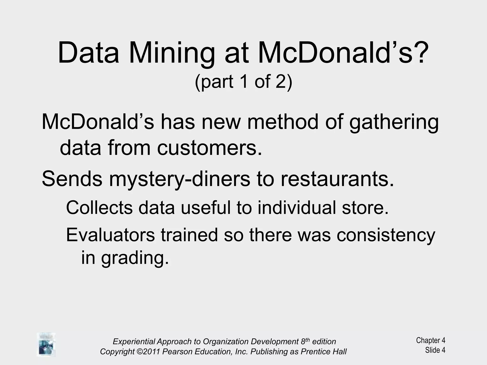 Chapter 4
Slide 4
Data Mining at McDonald’s?
(part 1 of 2)
McDonald’s has new method of gathering
data from customers.
Sends mystery-diners to restaurants.
Collects data useful to individual store.
Evaluators trained so there was consistency
in grading.
Experiential Approach to Organization Development 8th edition
Copyright ©2011 Pearson Education, Inc. Publishing as Prentice Hall
 