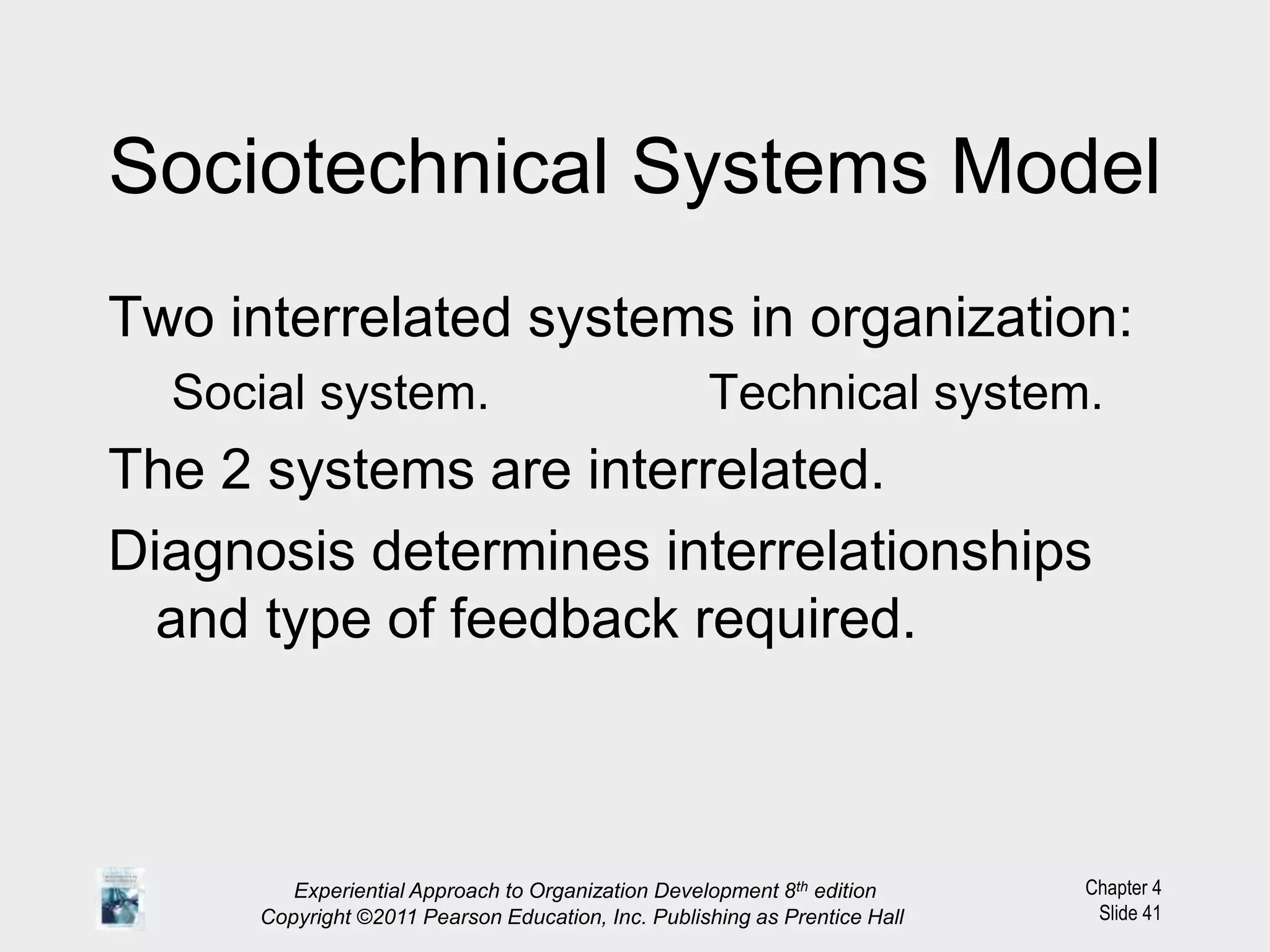 Chapter 4
Slide 41
Sociotechnical Systems Model
Two interrelated systems in organization:
Social system. Technical system.
The 2 systems are interrelated.
Diagnosis determines interrelationships
and type of feedback required.
Experiential Approach to Organization Development 8th edition
Copyright ©2011 Pearson Education, Inc. Publishing as Prentice Hall
 