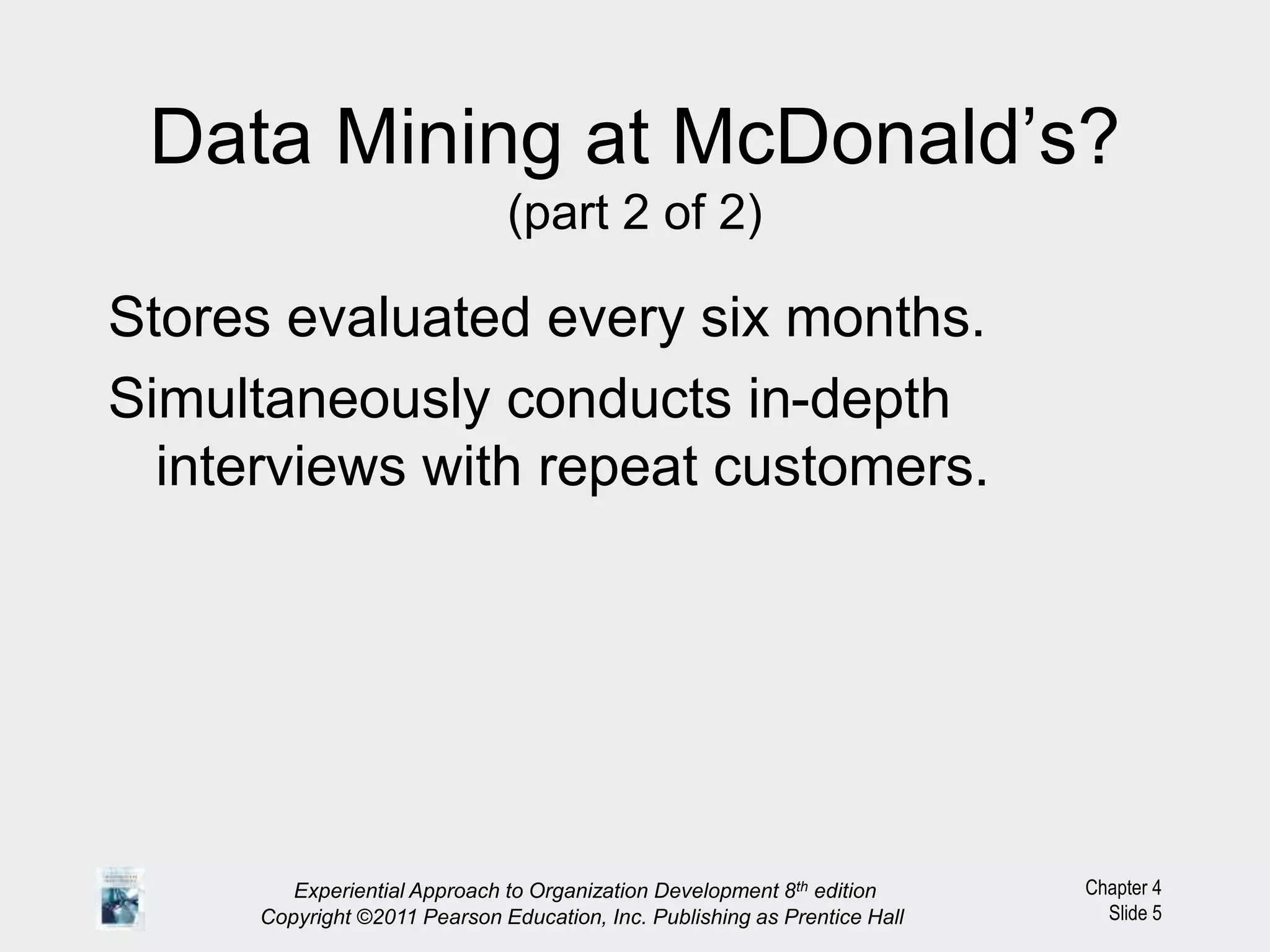 Chapter 4
Slide 5
Data Mining at McDonald’s?
(part 2 of 2)
Stores evaluated every six months.
Simultaneously conducts in-depth
interviews with repeat customers.
Experiential Approach to Organization Development 8th edition
Copyright ©2011 Pearson Education, Inc. Publishing as Prentice Hall
 