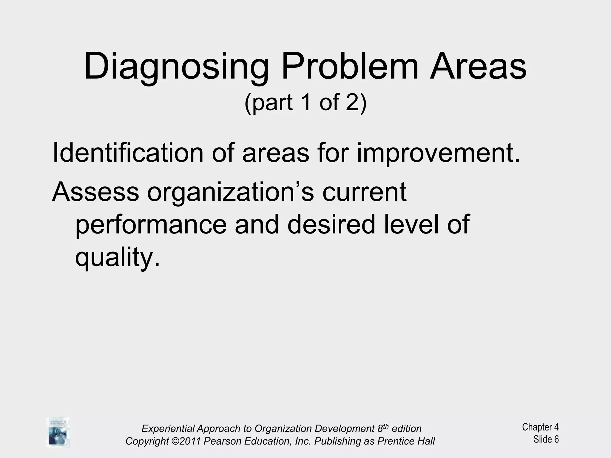 Chapter 4
Slide 6
Diagnosing Problem Areas
(part 1 of 2)
Identification of areas for improvement.
Assess organization’s current
performance and desired level of
quality.
Experiential Approach to Organization Development 8th edition
Copyright ©2011 Pearson Education, Inc. Publishing as Prentice Hall
 