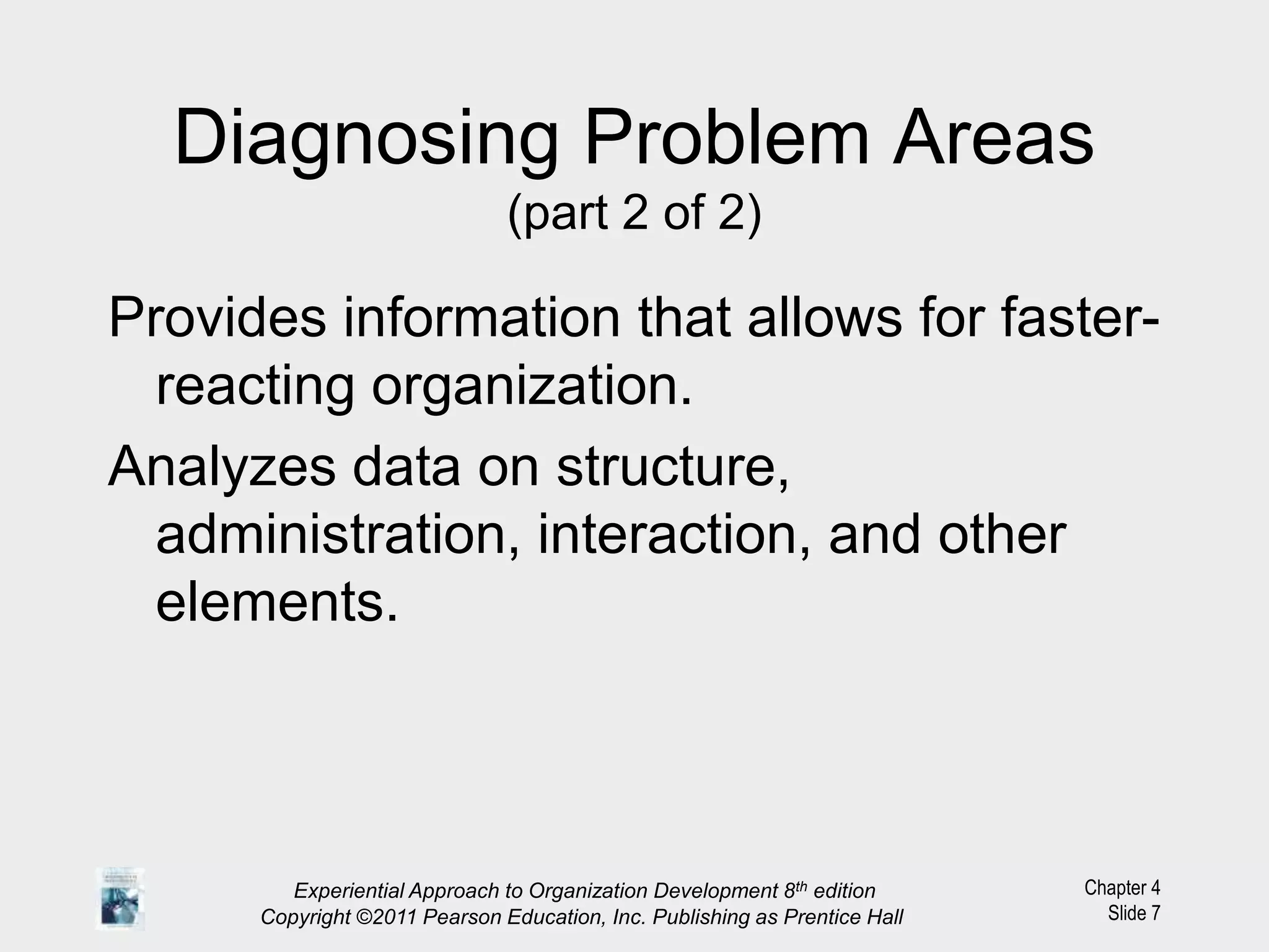 Chapter 4
Slide 7
Diagnosing Problem Areas
(part 2 of 2)
Provides information that allows for faster-
reacting organization.
Analyzes data on structure,
administration, interaction, and other
elements.
Experiential Approach to Organization Development 8th edition
Copyright ©2011 Pearson Education, Inc. Publishing as Prentice Hall
 