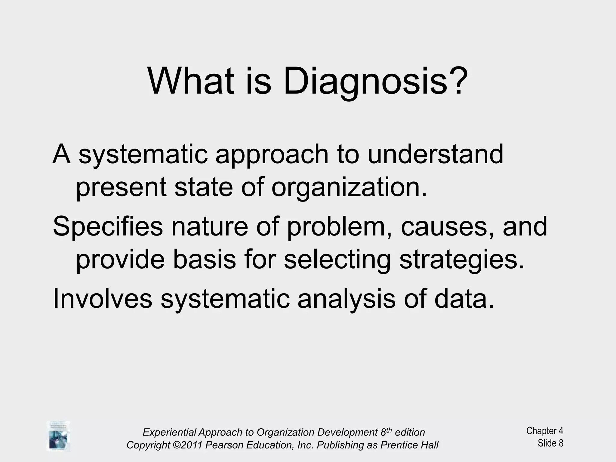 Chapter 4
Slide 8
What is Diagnosis?
A systematic approach to understand
present state of organization.
Specifies nature of problem, causes, and
provide basis for selecting strategies.
Involves systematic analysis of data.
Experiential Approach to Organization Development 8th edition
Copyright ©2011 Pearson Education, Inc. Publishing as Prentice Hall
 