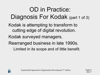 Experiential Approach to Organization Development 7th edition Chapter 4
Slide 17
OD in Practice:
Diagnosis For Kodak (part 1 of 3)
Kodak is attempting to transform to
cutting edge of digital revolution.
Kodak surveyed managers.
Rearranged business in late 1990s.
Limited in its scope and of little benefit.
 