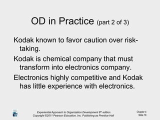 Chapter 4
Slide 18
OD in Practice (part 2 of 3)
Kodak known to favor caution over risk-
taking.
Kodak is chemical company that must
transform into electronics company.
Electronics highly competitive and Kodak
has little experience with electronics.
Experiential Approach to Organization Development 8th edition
Copyright ©2011 Pearson Education, Inc. Publishing as Prentice Hall
 