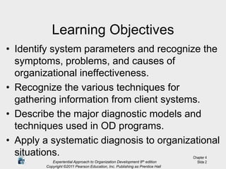 Experiential Approach to Organization Development 8th edition
Copyright ©2011 Pearson Education, Inc. Publishing as Prentice Hall
Chapter 4
Slide 2
Learning Objectives
• Identify system parameters and recognize the
symptoms, problems, and causes of
organizational ineffectiveness.
• Recognize the various techniques for
gathering information from client systems.
• Describe the major diagnostic models and
techniques used in OD programs.
• Apply a systematic diagnosis to organizational
situations.
 