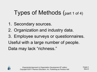 Chapter 4
Slide 25
Types of Methods (part 1 of 4)
1. Secondary sources.
2. Organization and industry data.
3. Employee surveys or questionnaires.
Useful with a large number of people.
Data may lack “richness.”
Experiential Approach to Organization Development 8th edition
Copyright ©2011 Pearson Education, Inc. Publishing as Prentice Hall
 