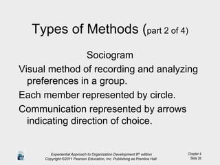 Chapter 4
Slide 26
Types of Methods (part 2 of 4)
Sociogram
Visual method of recording and analyzing
preferences in a group.
Each member represented by circle.
Communication represented by arrows
indicating direction of choice.
Experiential Approach to Organization Development 8th edition
Copyright ©2011 Pearson Education, Inc. Publishing as Prentice Hall
 