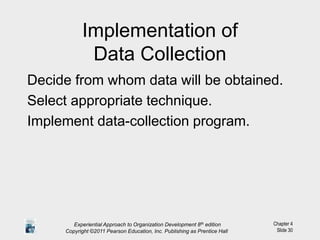 Chapter 4
Slide 30
Implementation of
Data Collection
Decide from whom data will be obtained.
Select appropriate technique.
Implement data-collection program.
Experiential Approach to Organization Development 8th edition
Copyright ©2011 Pearson Education, Inc. Publishing as Prentice Hall
 