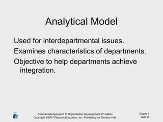 Chapter 4
Slide 37
Analytical Model
Used for interdepartmental issues.
Examines characteristics of departments.
Objective to help departments achieve
integration.
Experiential Approach to Organization Development 8th edition
Copyright ©2011 Pearson Education, Inc. Publishing as Prentice Hall
 