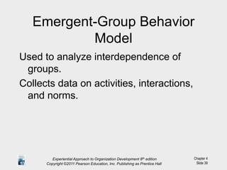 Chapter 4
Slide 39
Emergent-Group Behavior
Model
Used to analyze interdependence of
groups.
Collects data on activities, interactions,
and norms.
Experiential Approach to Organization Development 8th edition
Copyright ©2011 Pearson Education, Inc. Publishing as Prentice Hall
 