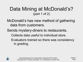 Chapter 4
Slide 4
Data Mining at McDonald’s?
(part 1 of 2)
McDonald’s has new method of gathering
data from customers.
Sends mystery-diners to restaurants.
Collects data useful to individual store.
Evaluators trained so there was consistency
in grading.
Experiential Approach to Organization Development 8th edition
Copyright ©2011 Pearson Education, Inc. Publishing as Prentice Hall
 