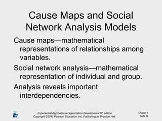 Chapter 4
Slide 42
Cause Maps and Social
Network Analysis Models
Cause maps—mathematical
representations of relationships among
variables.
Social network analysis—mathematical
representation of individual and group.
Analysis reveals important
interdependencies.
Experiential Approach to Organization Development 8th edition
Copyright ©2011 Pearson Education, Inc. Publishing as Prentice Hall
 