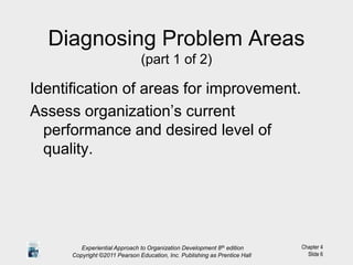 Chapter 4
Slide 6
Diagnosing Problem Areas
(part 1 of 2)
Identification of areas for improvement.
Assess organization’s current
performance and desired level of
quality.
Experiential Approach to Organization Development 8th edition
Copyright ©2011 Pearson Education, Inc. Publishing as Prentice Hall
 