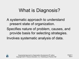 Chapter 4
Slide 8
What is Diagnosis?
A systematic approach to understand
present state of organization.
Specifies nature of problem, causes, and
provide basis for selecting strategies.
Involves systematic analysis of data.
Experiential Approach to Organization Development 8th edition
Copyright ©2011 Pearson Education, Inc. Publishing as Prentice Hall
 