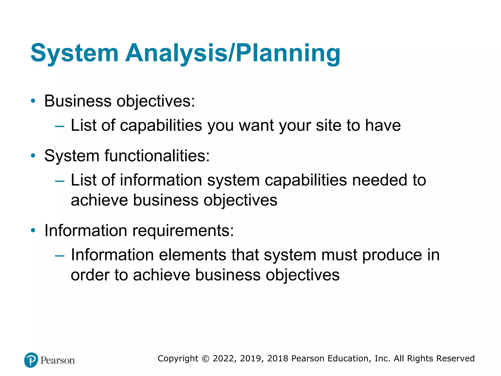 Copyright © 2022, 2019, 2018 Pearson Education, Inc. All Rights Reserved
System Analysis/Planning
• Business objectives:
– List of capabilities you want your site to have
• System functionalities:
– List of information system capabilities needed to
achieve business objectives
• Information requirements:
– Information elements that system must produce in
order to achieve business objectives
 