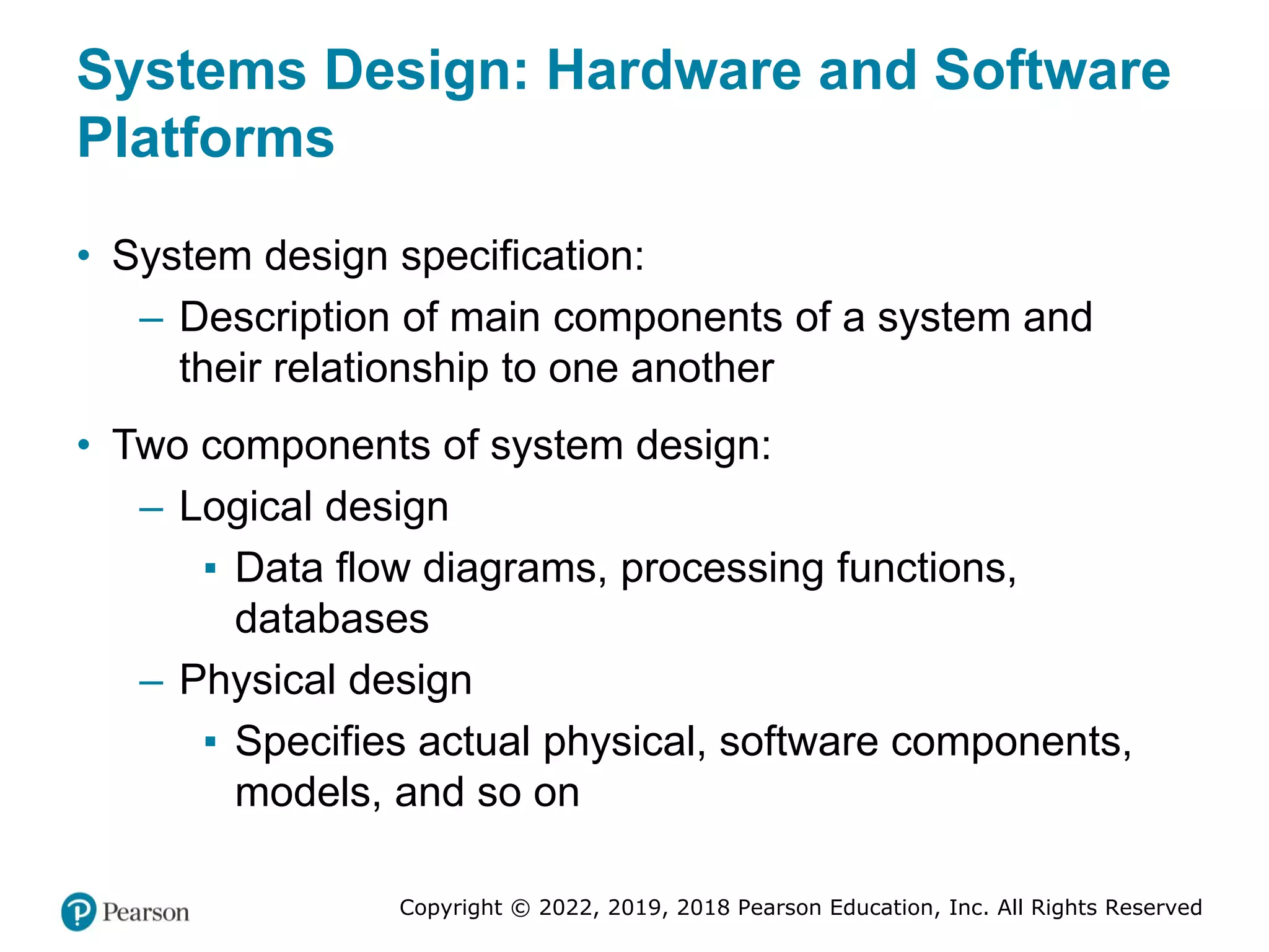 Copyright © 2022, 2019, 2018 Pearson Education, Inc. All Rights Reserved
Systems Design: Hardware and Software
Platforms
• System design specification:
– Description of main components of a system and
their relationship to one another
• Two components of system design:
– Logical design
▪ Data flow diagrams, processing functions,
databases
– Physical design
▪ Specifies actual physical, software components,
models, and so on
 