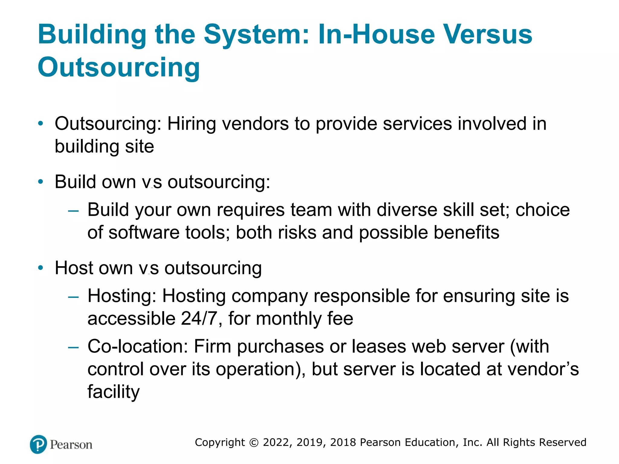 Copyright © 2022, 2019, 2018 Pearson Education, Inc. All Rights Reserved
Building the System: In-House Versus
Outsourcing
• Outsourcing: Hiring vendors to provide services involved in
building site
• Build own versus outsourcing:
– Build your own requires team with diverse skill set; choice
of software tools; both risks and possible benefits
• Host own versus outsourcing
– Hosting: Hosting company responsible for ensuring site is
accessible 24/7, for monthly fee
– Co-location: Firm purchases or leases web server (with
control over its operation), but server is located at vendor’s
facility
 