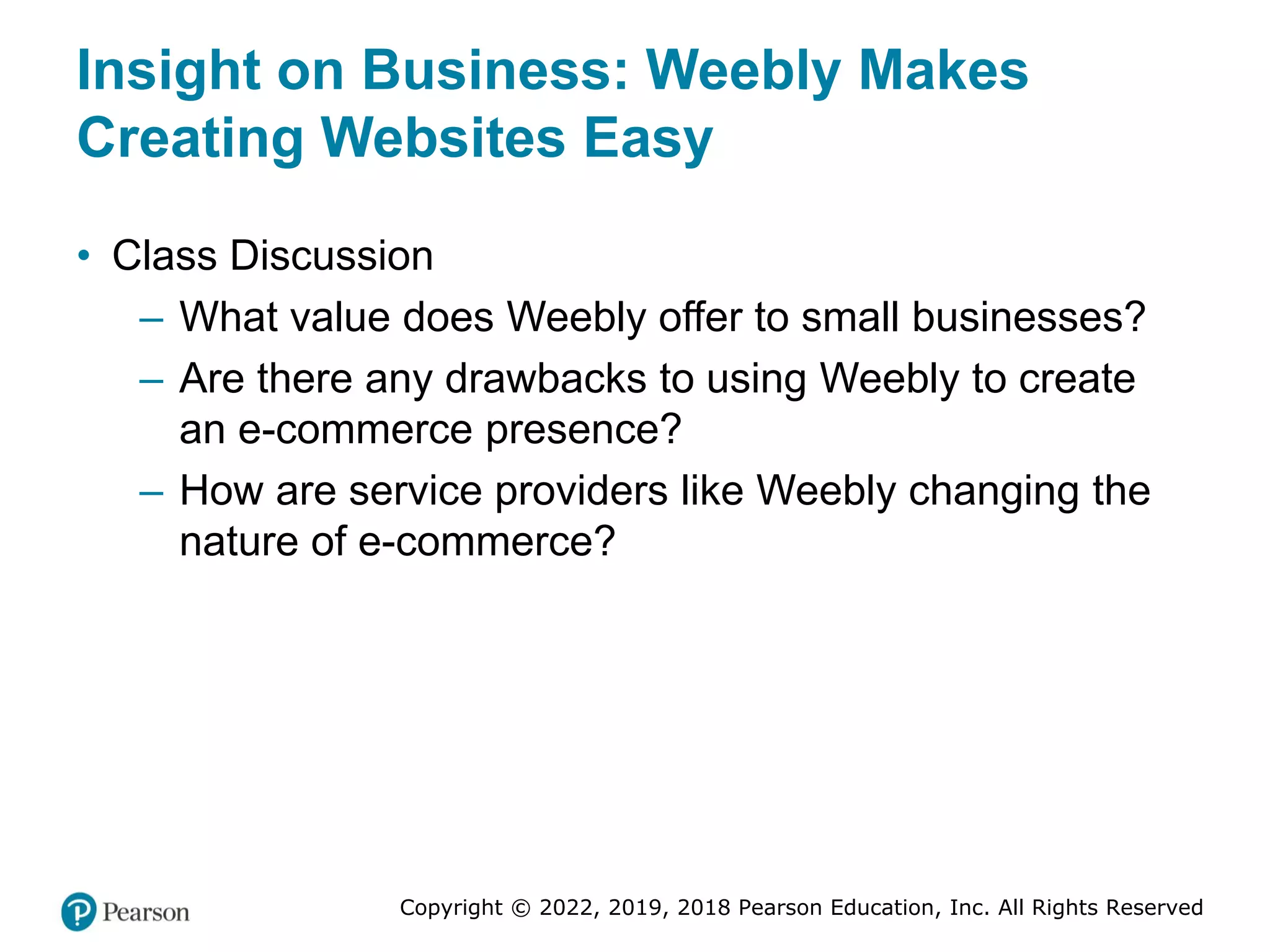 Copyright © 2022, 2019, 2018 Pearson Education, Inc. All Rights Reserved
Insight on Business: Weebly Makes
Creating Websites Easy
• Class Discussion
– What value does Weebly offer to small businesses?
– Are there any drawbacks to using Weebly to create
an e-commerce presence?
– How are service providers like Weebly changing the
nature of e-commerce?
 
