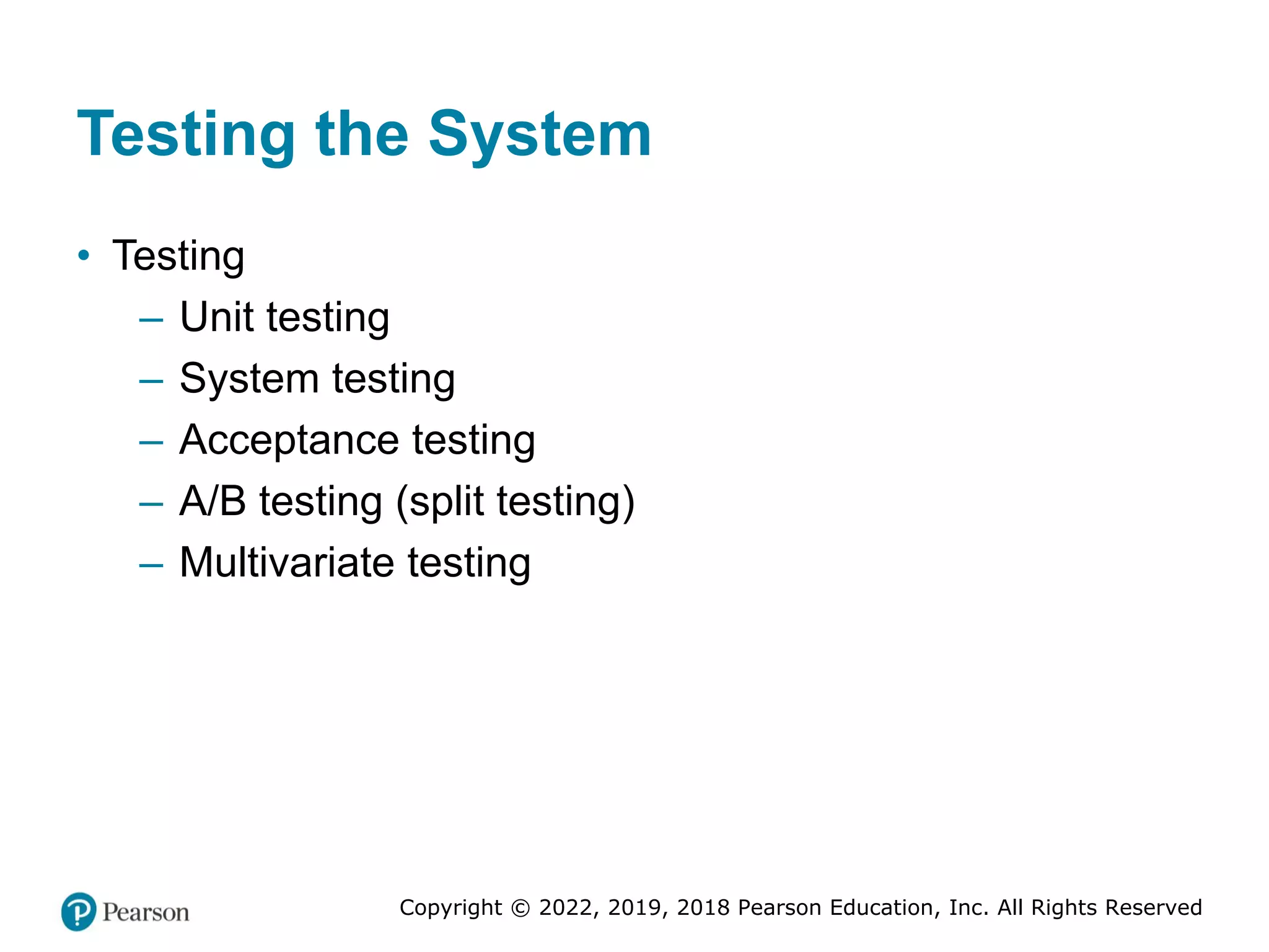 Copyright © 2022, 2019, 2018 Pearson Education, Inc. All Rights Reserved
Testing the System
• Testing
– Unit testing
– System testing
– Acceptance testing
– A/B testing (split testing)
– Multivariate testing
 