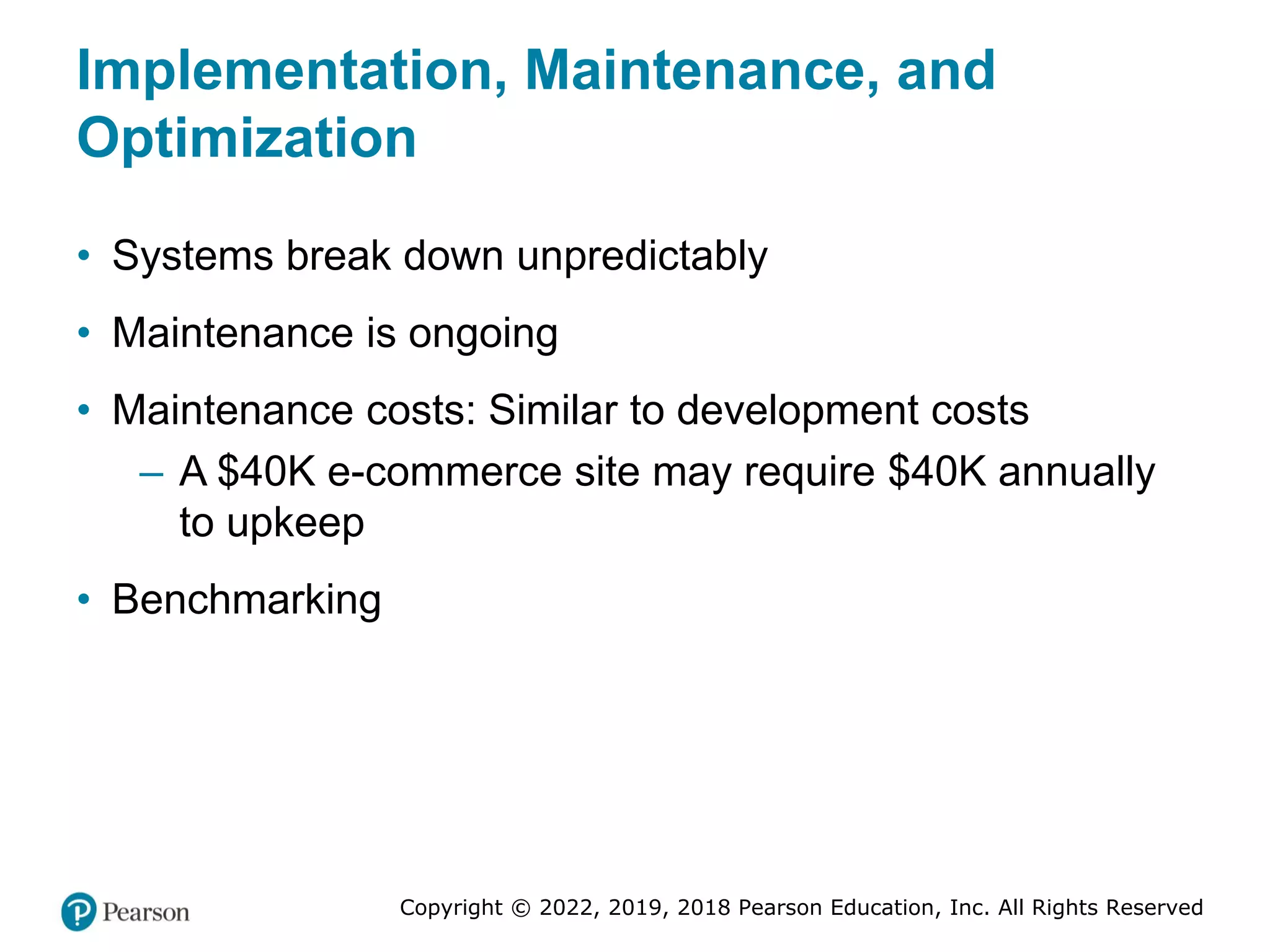 Copyright © 2022, 2019, 2018 Pearson Education, Inc. All Rights Reserved
Implementation, Maintenance, and
Optimization
• Systems break down unpredictably
• Maintenance is ongoing
• Maintenance costs: Similar to development costs
– A $40K e-commerce site may require $40K annually
to upkeep
• Benchmarking
 
