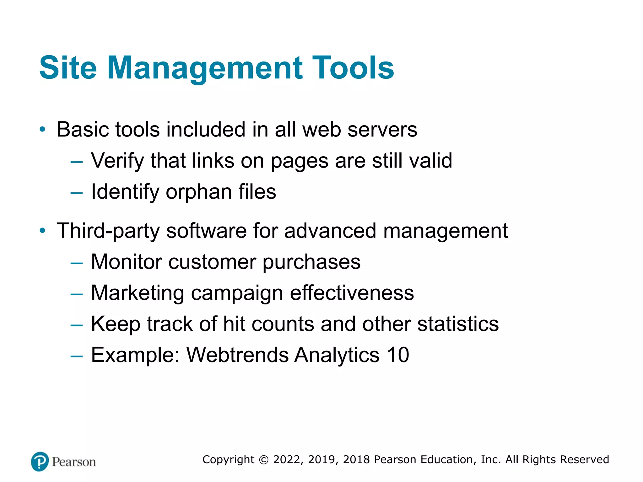 Copyright © 2022, 2019, 2018 Pearson Education, Inc. All Rights Reserved
Site Management Tools
• Basic tools included in all web servers
– Verify that links on pages are still valid
– Identify orphan files
• Third-party software for advanced management
– Monitor customer purchases
– Marketing campaign effectiveness
– Keep track of hit counts and other statistics
– Example: Webtrends Analytics 10
 