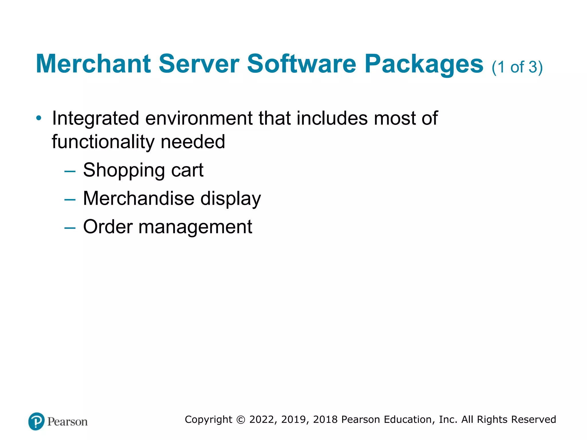 Copyright © 2022, 2019, 2018 Pearson Education, Inc. All Rights Reserved
Merchant Server Software Packages (1 of 3)
• Integrated environment that includes most of
functionality needed
– Shopping cart
– Merchandise display
– Order management
 