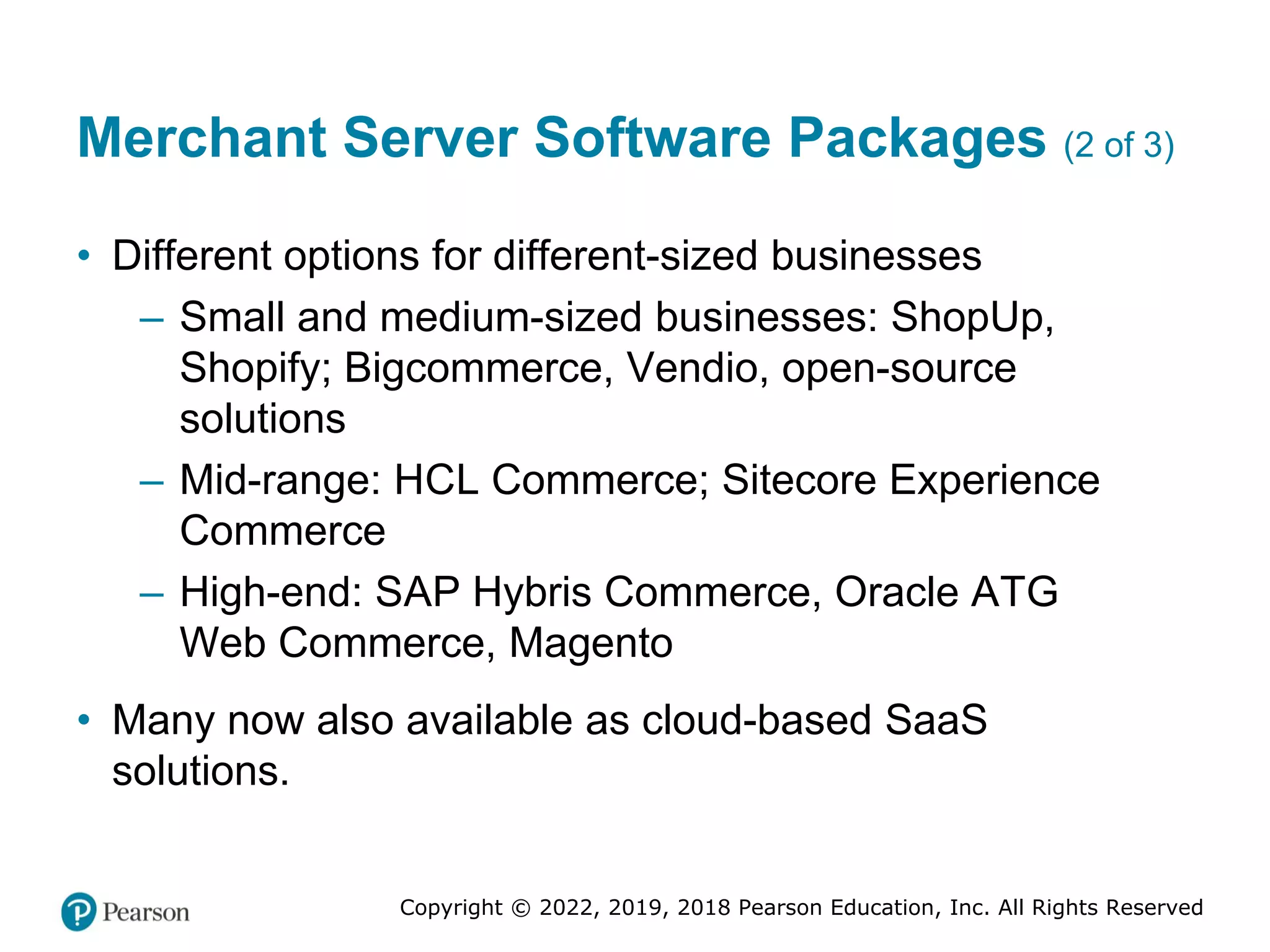 Copyright © 2022, 2019, 2018 Pearson Education, Inc. All Rights Reserved
Merchant Server Software Packages (2 of 3)
• Different options for different-sized businesses
– Small and medium-sized businesses: ShopUp,
Shopify; Bigcommerce, Vendio, open-source
solutions
– Mid-range: HCL Commerce; Sitecore Experience
Commerce
– High-end: SAP Hybris Commerce, Oracle ATG
Web Commerce, Magento
• Many now also available as cloud-based SaaS
solutions.
 