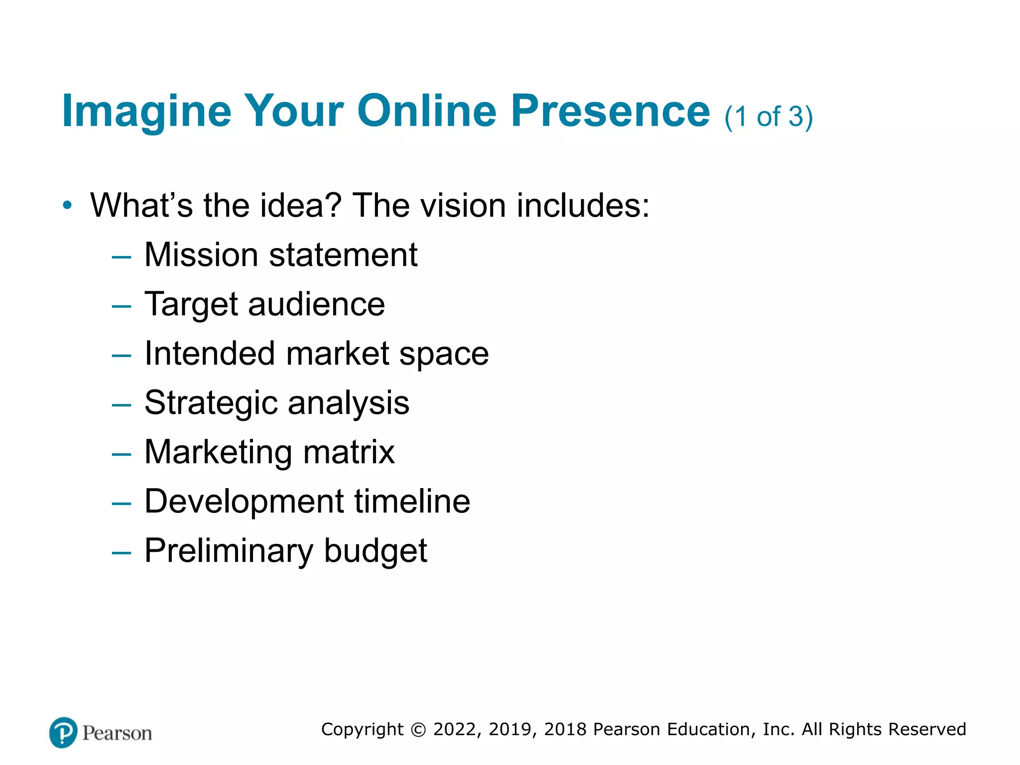 Copyright © 2022, 2019, 2018 Pearson Education, Inc. All Rights Reserved
Imagine Your Online Presence (1 of 3)
• What’s the idea? The vision includes:
– Mission statement
– Target audience
– Intended market space
– Strategic analysis
– Marketing matrix
– Development timeline
– Preliminary budget
 
