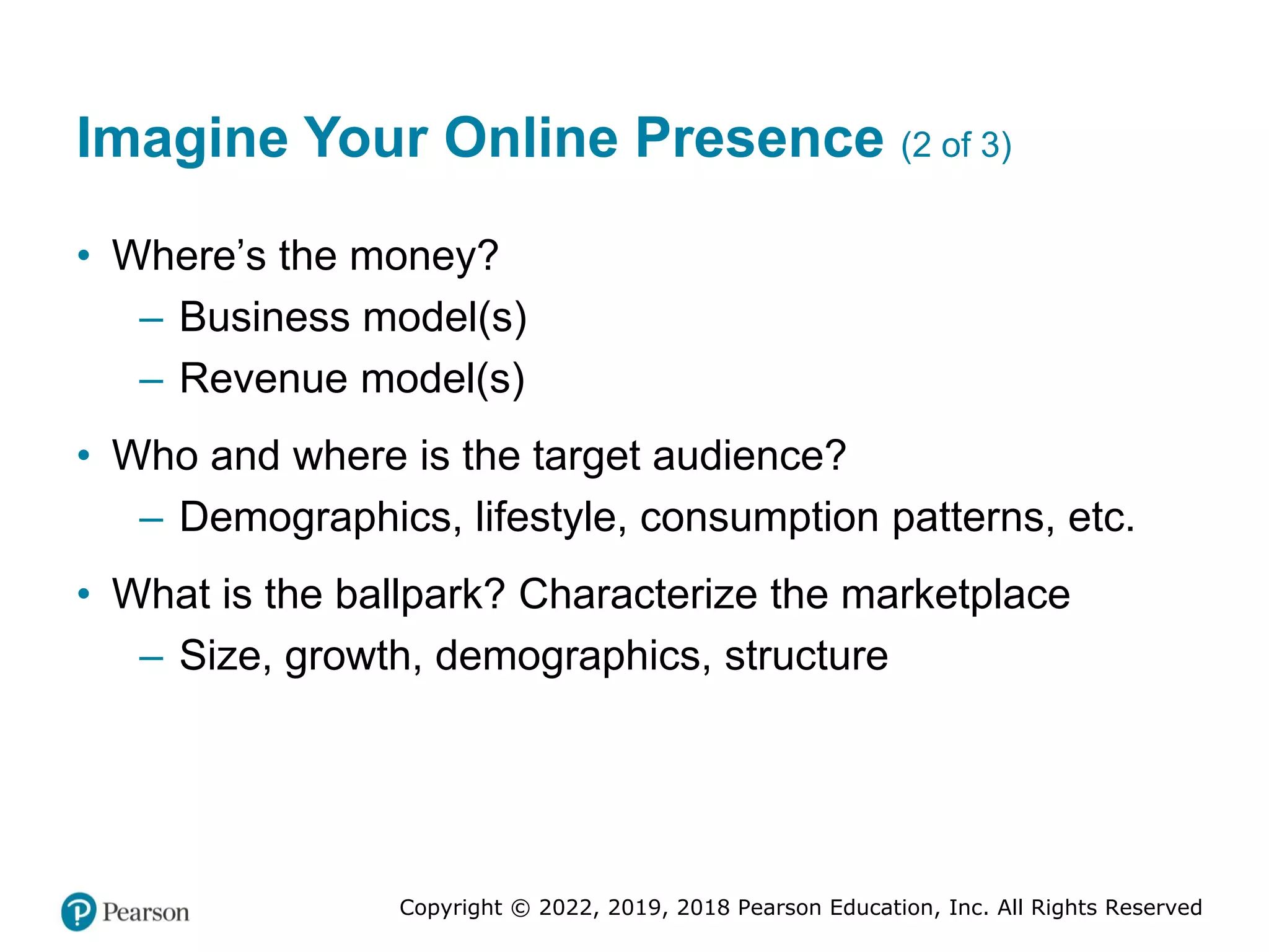 Copyright © 2022, 2019, 2018 Pearson Education, Inc. All Rights Reserved
Imagine Your Online Presence (2 of 3)
• Where’s the money?
– Business model(s)
– Revenue model(s)
• Who and where is the target audience?
– Demographics, lifestyle, consumption patterns, etc.
• What is the ballpark? Characterize the marketplace
– Size, growth, demographics, structure
 