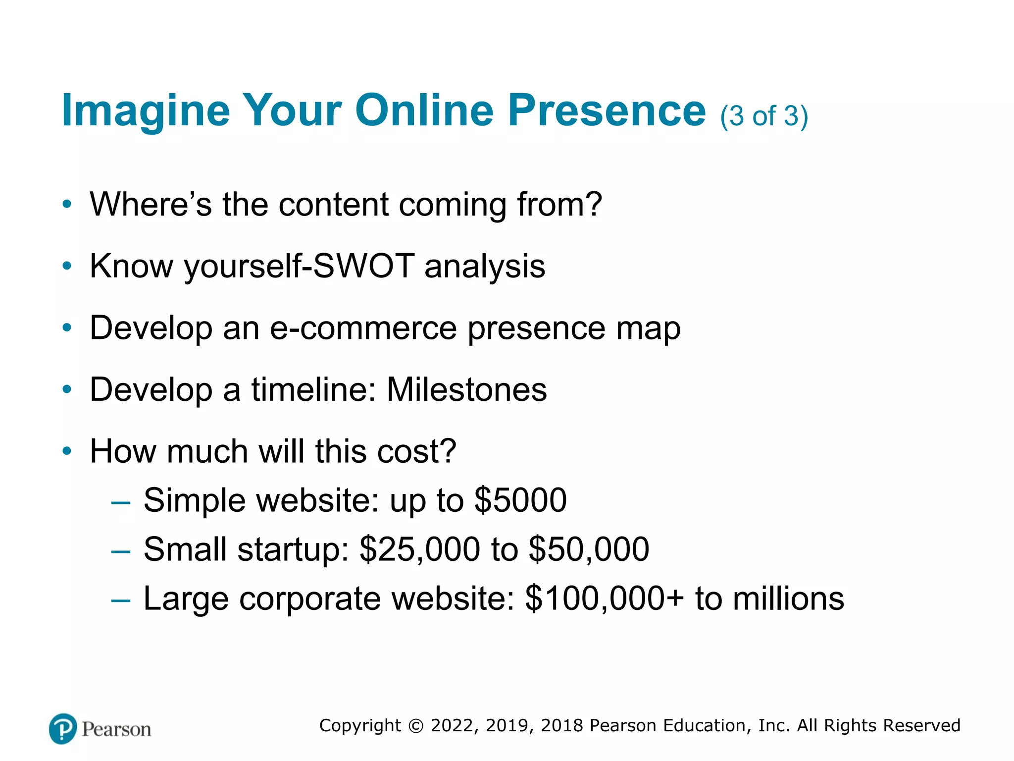 Copyright © 2022, 2019, 2018 Pearson Education, Inc. All Rights Reserved
Imagine Your Online Presence (3 of 3)
• Where’s the content coming from?
• Know yourself-SWOT analysis
• Develop an e-commerce presence map
• Develop a timeline: Milestones
• How much will this cost?
– Simple website: up to $5000
– Small startup: $25,000 to $50,000
– Large corporate website: $100,000+ to millions
 