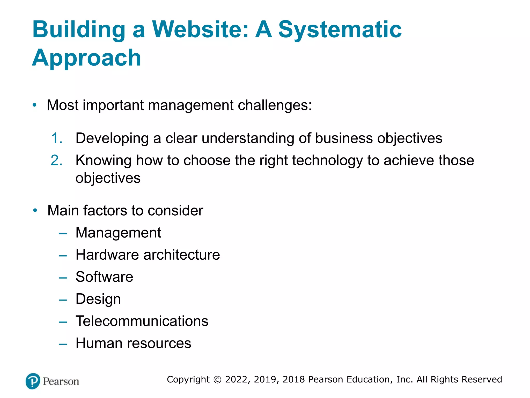 Copyright © 2022, 2019, 2018 Pearson Education, Inc. All Rights Reserved
Building a Website: A Systematic
Approach
• Most important management challenges:
1. Developing a clear understanding of business objectives
2. Knowing how to choose the right technology to achieve those
objectives
• Main factors to consider
– Management
– Hardware architecture
– Software
– Design
– Telecommunications
– Human resources
 