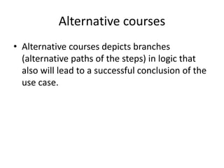 Alternative courses
• Alternative courses depicts branches
(alternative paths of the steps) in logic that
also will lead to a successful conclusion of the
use case.
 