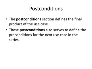 Postconditions
• The postconditions section defines the final
product of the use case.
• These postconditions also serves to define the
preconditions for the next use case in the
series.
 