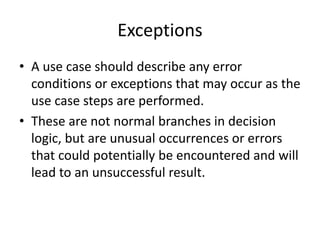 Exceptions
• A use case should describe any error
conditions or exceptions that may occur as the
use case steps are performed.
• These are not normal branches in decision
logic, but are unusual occurrences or errors
that could potentially be encountered and will
lead to an unsuccessful result.
 