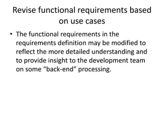 Revise functional requirements based
on use cases
• The functional requirements in the
requirements definition may be modified to
reflect the more detailed understanding and
to provide insight to the development team
on some “back-end” processing.
 