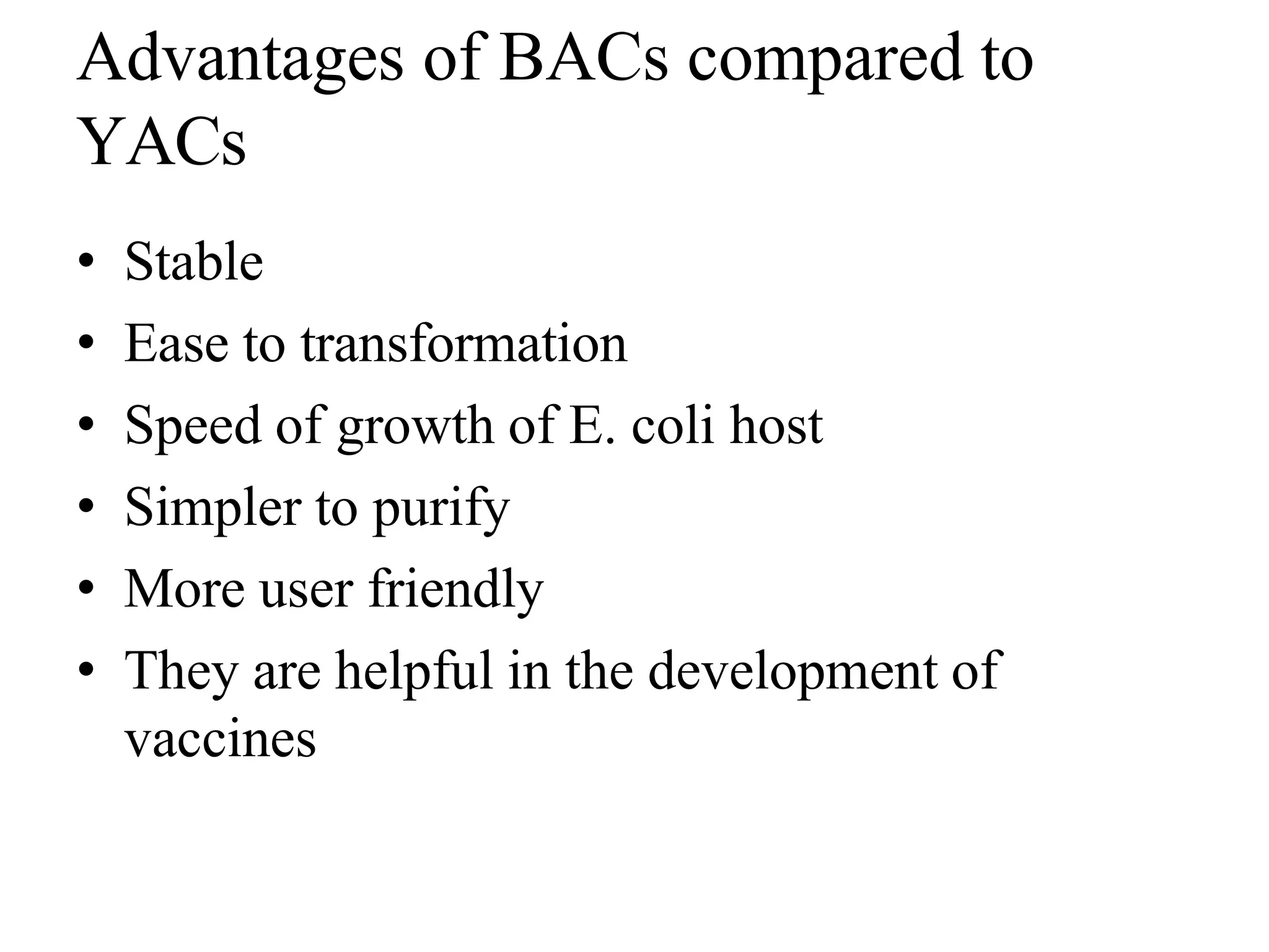 Advantages of BACs compared to
YACs
• Stable
• Ease to transformation
• Speed of growth of E. coli host
• Simpler to purify
• More user friendly
• They are helpful in the development of
vaccines
 