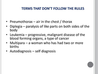 TERMS THAT DON’T FOLLOW THE RULES
• Pneumothorax – air in the chest / thorax
• Diplegia – paralysis of like parts on both sides of the
body
• Leukemia – progressive, malignant disease of the
blood forming organs, a type of cancer
• Multipara – a woman who has had two or more
births
• Autodiagnosis – self diagnosis
 