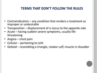 TERMS THAT DON’T FOLLOW THE RULES
• Contraindication – any condition that renders a treatment as
improper or undesirable
• Transposition – displacement of a viscus to the opposite side
• Acute – having sudden severe symptoms, usually life-
threatening
• Angina – chest pain
• Cellular – pertaining to cells
• Deltoid – resembling a triangle, rotator cuff, muscle in shoulder
 