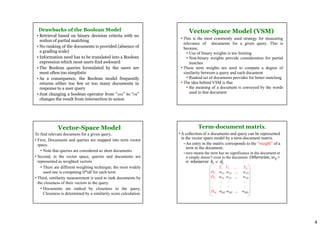 4
Drawbacks of the Boolean Model
• Retrieval based on binary decision criteria with no
notion of partial matching
• No ranking of the documents is provided (absence of
a grading scale)
• Information need has to be translated into a Boolean
expression which most users find awkward
• The Boolean queries formulated by the users are
most often too simplistic
• As a consequence, the Boolean model frequently
returns either too few or too many documents in
response to a user query
• Just changing a boolean operator from “AND” to “OR”
changes the result from intersection to union
Vector-Space Model (VSM)
• This is the most commonly used strategy for measuring
relevance of documents for a given query. This is
because,
• Use of binary weights is too limiting
• Non-binary weights provide consideration for partial
matches
• These term weights are used to compute a degree of
similarity between a query and each document
• Ranked set of documents provides for better matching
• The idea behind VSM is that
• the meaning of a document is conveyed by the words
used in that document
Vector-Space Model
To find relevant documens for a given query,
• First, Documents and queries are mapped into term vector
space.
• Note that queries are considered as short documents
• Second, in the vector space, queries and documents are
represented as weighted vectors
• There are different weighting technique; the most widely
used one is computing tf*idf for each term
• Third, similarity measurement is used to rank documents by
the closeness of their vectors to the query.
• Documents are ranked by closeness to the query.
Closeness is determined by a similarity score calculation
Term-document matrix.
• A collection of n documents and query can be represented
in the vector space model by a term-document matrix.
–An entry in the matrix corresponds to the “weight” of a
term in the document;
–zero means the term has no significance in the document or
it simply doesn’t exist in the document. Otherwise, wij >
0 whenever ki  dj
T1 T2 …. TN
D1 w11 w21 … w1N
D2 w21 w22 … w2N
: : : :
: : : :
DM wM1 wM2 … wMN
 