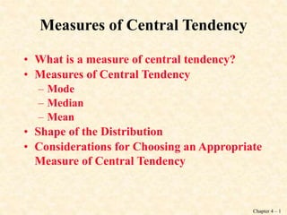 Chapter 4 – 1
Measures of Central Tendency
• What is a measure of central tendency?
• Measures of Central Tendency
– Mode
– Median
– Mean
• Shape of the Distribution
• Considerations for Choosing an Appropriate
Measure of Central Tendency
 