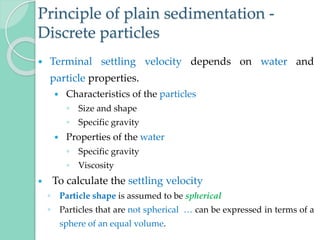 Principle of plain sedimentation -
Discrete particles
 Terminal settling velocity depends on water and
particle properties.
 Characteristics of the particles
◦ Size and shape
◦ Specific gravity
 Properties of the water
◦ Specific gravity
◦ Viscosity
 To calculate the settling velocity
◦ Particle shape is assumed to be spherical
◦ Particles that are not spherical … can be expressed in terms of a
sphere of an equal volume.
 