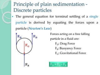 Principle of plain sedimentation -
Discrete particles
 The general equation for terminal settling of a single
particle is derived by equating the forces upon a
particle (Newton’s Law)
Forces acting on a free falling
particle in a fluid are:
FD: Drag Force
FB: Buoyancy Force
FG: Gravitational Force
FD = FG - FB
 