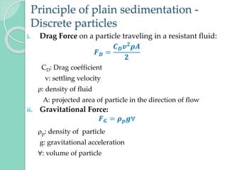 Principle of plain sedimentation -
Discrete particles
i. Drag Force on a particle traveling in a resistant fluid:
𝑭𝑫 =
𝑪𝑫𝒗𝟐𝝆𝑨
𝟐
CD: Drag coefficient
v: settling velocity
: density of fluid
A: projected area of particle in the direction of flow
ii. Gravitational Force:
𝑭𝑮 = 𝝆𝒑𝒈∀
p: density of particle
g: gravitational acceleration
∀: volume of particle
 