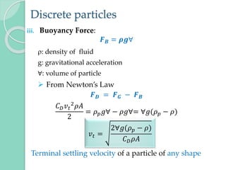 Discrete particles
iii. Buoyancy Force:
𝑭𝑩 = 𝝆𝒈∀
: density of fluid
g: gravitational acceleration
∀: volume of particle
 From Newton’s Law
𝑭𝑫 = 𝑭𝑮 − 𝑭𝑩
𝐶𝐷𝑣𝑡
2𝜌𝐴
2
= 𝜌𝑝𝑔∀ − 𝜌𝑔∀= ∀𝑔(𝜌𝑝 − 𝜌)
Terminal settling velocity of a particle of any shape
𝑣𝑡 =
2∀𝑔(𝜌𝑝 − 𝜌)
𝐶𝐷𝜌𝐴
 