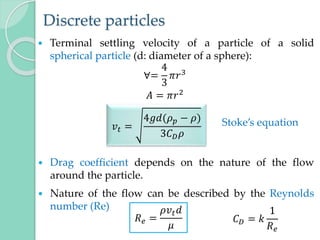 Discrete particles
 Terminal settling velocity of a particle of a solid
spherical particle (d: diameter of a sphere):
∀=
4
3
𝜋𝑟3
𝐴 = 𝜋𝑟2
 Drag coefficient depends on the nature of the flow
around the particle.
 Nature of the flow can be described by the Reynolds
number (Re)
𝑣𝑡 =
4𝑔𝑑(𝜌𝑝 − 𝜌)
3𝐶𝐷𝜌
Stoke’s equation
𝑅𝑒 =
𝜌𝑣𝑡𝑑
𝜇
𝐶𝐷 = 𝑘
1
𝑅𝑒
 