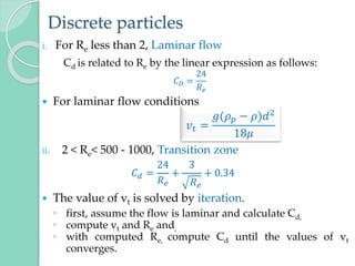 Discrete particles
i. For Re less than 2, Laminar flow
Cd is related to Re by the linear expression as follows:
𝐶𝐷 =
24
𝑅𝑒
 For laminar flow conditions
ii. 2 < Re< 500 - 1000, Transition zone
𝐶𝑑 =
24
𝑅𝑒
+
3
𝑅𝑒
+ 0.34
 The value of vt is solved by iteration.
◦ first, assume the flow is laminar and calculate Cd,
◦ compute vt and Re and,
◦ with computed Re, compute Cd until the values of vt
converges.
𝑣𝑡 =
𝑔(𝜌𝑝 − 𝜌)𝑑2
18𝜇
 