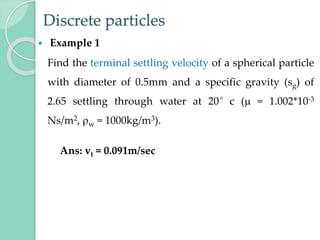 Discrete particles
 Example 1
Find the terminal settling velocity of a spherical particle
with diameter of 0.5mm and a specific gravity (sg) of
2.65 settling through water at 20°c ( = 1.002*10-3
Ns/m2, w = 1000kg/m3).
Ans: vt = 0.091m/sec
 