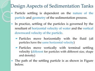 Design Aspects of Sedimentation Tanks
 Particle settling is dependent on the nature of the
particle and geometry of the sedimentation process.
 In practice, settling of the particles is governed by the
resultant of horizontal velocity of water and the vertical
downward velocity of the particle.
 Particles move horizontally with the fluid (all
particles have the same horizontal velocity)
 Particles move vertically with terminal settling
velocity (different for particles with different size, shape
and density)
 The path of the settling particle is as shown in Figure
below.
 